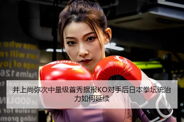 井上尚弥次中量级首秀据报KO对手后日本拳坛统治力如何延续