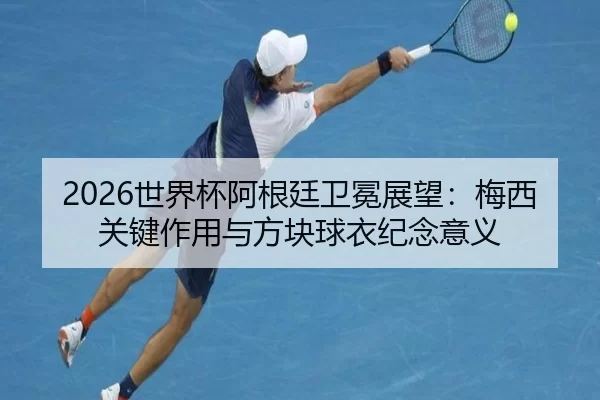 2026世界杯阿根廷卫冕展望：梅西关键作用与方块球衣纪念意义