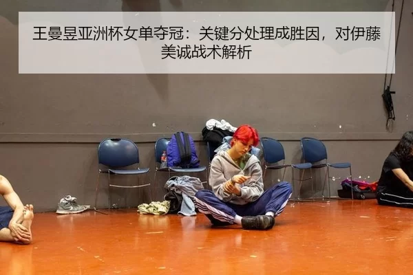 王曼昱亚洲杯女单夺冠：关键分处理成胜因，对伊藤美诚战术解析